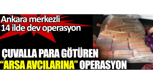 Çuvalla para götüren arsa avcılarına operasyon. Ankara merkezli 14 ilde dev operasyon 