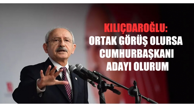 Kılıçdaroğlu: Ortak görüş olursa cumhurbaşkanı adayı olurum
