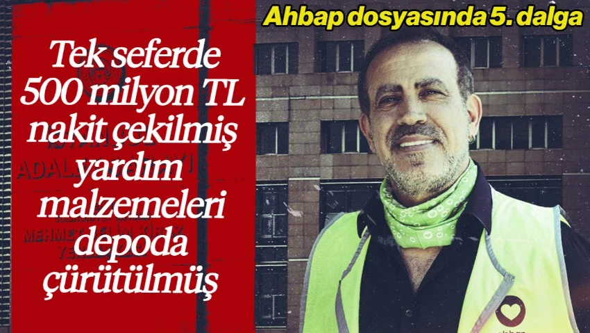 Ahbap Dosyasında 5. Dalga Operasyon: Tek Seferde 500 Milyon TL Nakit Çekilmiş, Yardım Malzemeleri Depoda Çürütülmüş